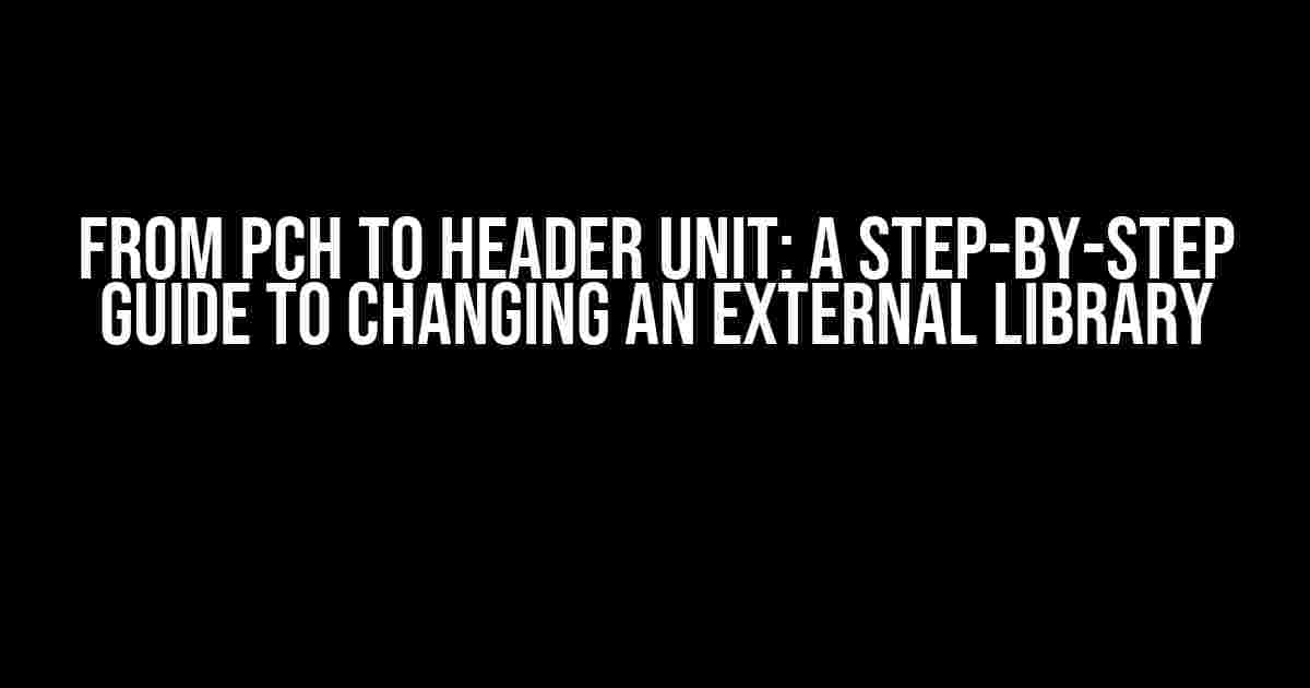 From PCH to Header Unit: A Step-by-Step Guide to Changing an External Library