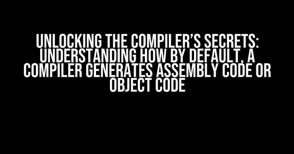 Unlocking the Compiler’s Secrets: Understanding How By Default, a Compiler Generates Assembly Code or Object Code