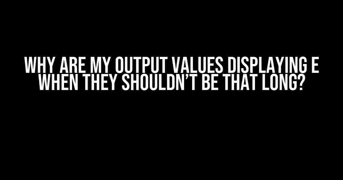 Why are my output values displaying E when they shouldn’t be that long?